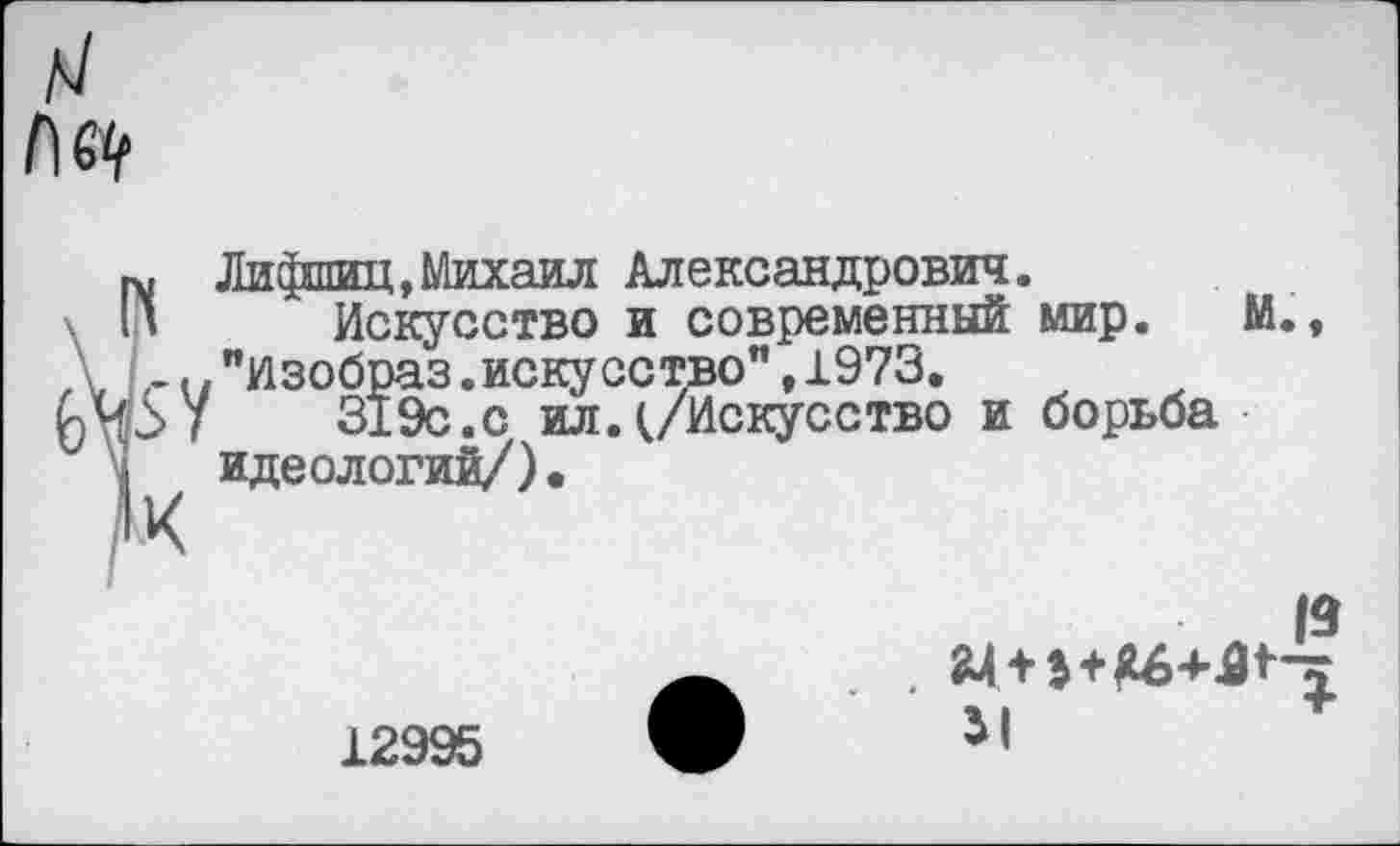 ﻿Г\&г
и Лифшиц,Михаил Александрович.
' Искусство и современный мир.	М.,
,-.."Изобраз.искусство", 1973.
5У 319с.с ил.(/Искусство и борьба идеологий/).
К
12995 О